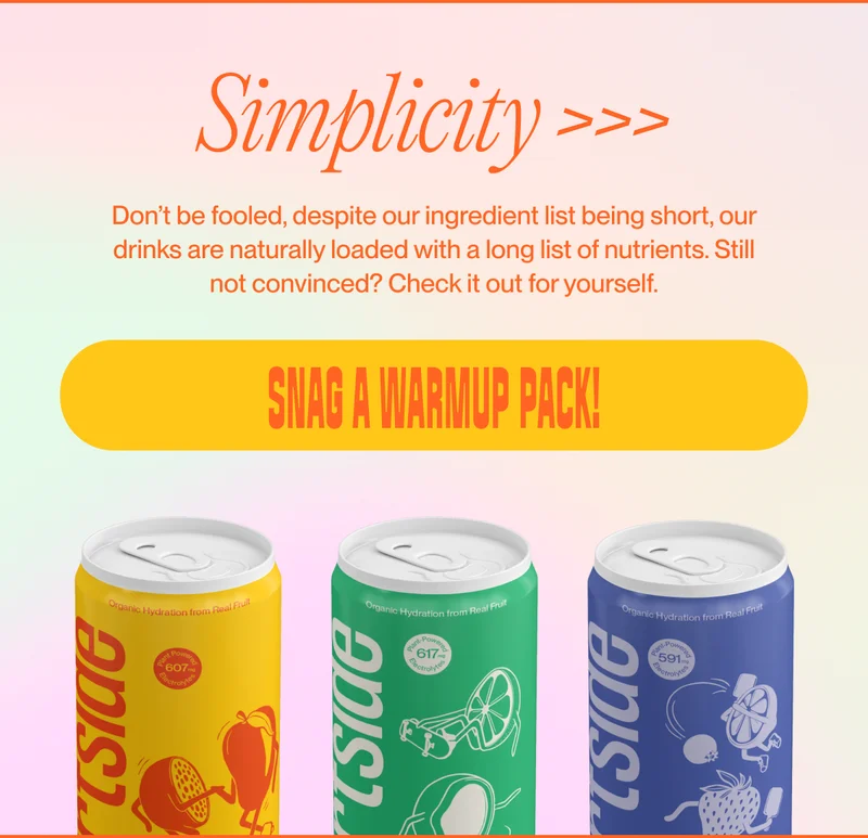 Simplicity >>> Don’t be fooled, despite our ingredient list being short, our drinks are naturally loaded with a long list of nutrients.&nbsp;Still not convinced? Check it out for yourself. Snag a Warmup Pack!