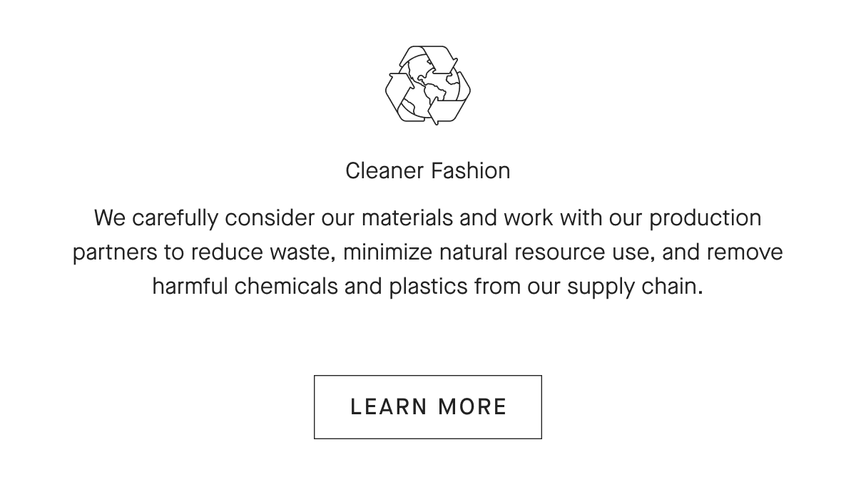 Cleaner Fashion We carefully consider our materials and work with our production partners to reduce waste, minimize natural resource use, and remove harmful chemicals and plastics from our supply chain. [LEARN MORE]