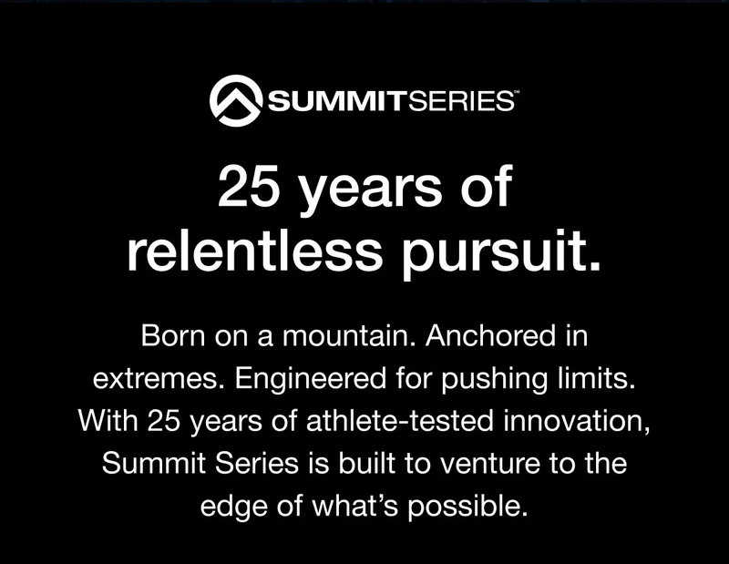 SUMMITSERIES® 25 years of relentless pursuit. Born on a mountain. Anchored in extremes. Engineered for pushing limits. With 25 years of athlete-tested innovation, Summit Series is built to venture to the edge of what's possible.
