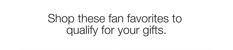 Shop these fan favorites to qualify for your gifts.