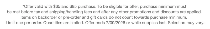 *Offer valid with $65 and $85 purchase. To be eligible for offer, purchase minimum must be met before tax and shipping/handling fees and after any other promotions and discounts are applied. Items on backorder or pre-order and gift cards do not count towards purchase minimum. Limit one per order. Quantities are limited. Offer ends 7/09/2026 or while supplies last. Selection may vary.