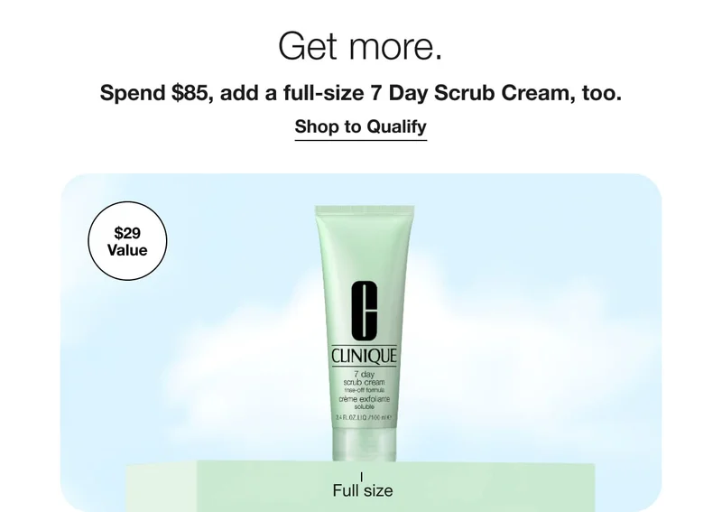 Get more. | Spend $85, add a full-size 7 Day Scrub Cream, too. | Shop to Qualify | $29 Value | Full size