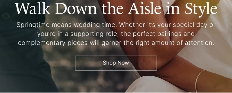 Walk Down the Aisle in Style: Springtime means wedding time. Whether it’s your special day or you’re in a supporting role, the perfect pairings and complementary pieces will garner the right amount of attention. Shop Now