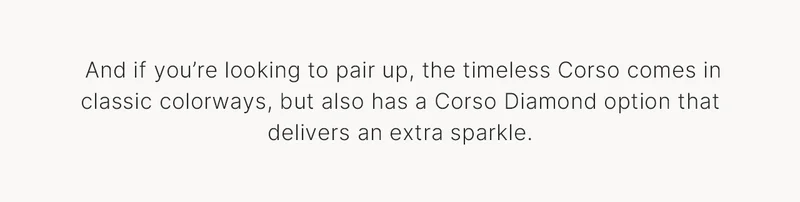 And if you’re looking to pair up, the timeless Corso comes in classic colorways, but also has a Corso Diamond option that delivers an extra sparkle.