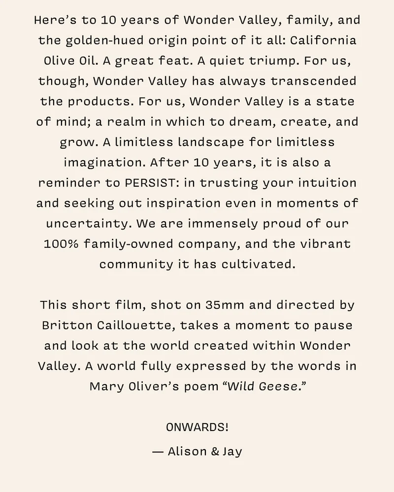 Here’s to 10 years of Wonder Valley, family, and the golden-hued origin point of it all: California Olive Oil. A great feat. A quiet triumph. For us, though, Wonder Valley has always transcended the products. For us, Wonder Valley is a state of mind; a realm in which to dream, create, and grow. A limitless landscape for limitless imagination. After 10 years, it is also a reminder to PERSIST: in trusting your intuition and seeking out inspiration even in moments of uncertainty. We are immensely proud of our 100% family-owned company, and the vibrant community it has cultivated. This short film, shot on 35mm and directed by Britton Caillouette, takes a moment to pause and look at the world created within Wonder Valley. A world fully expressed by the words in Mary Oliver’s poem “Wild Geese”.   ONWARDS! – Alison & Jay