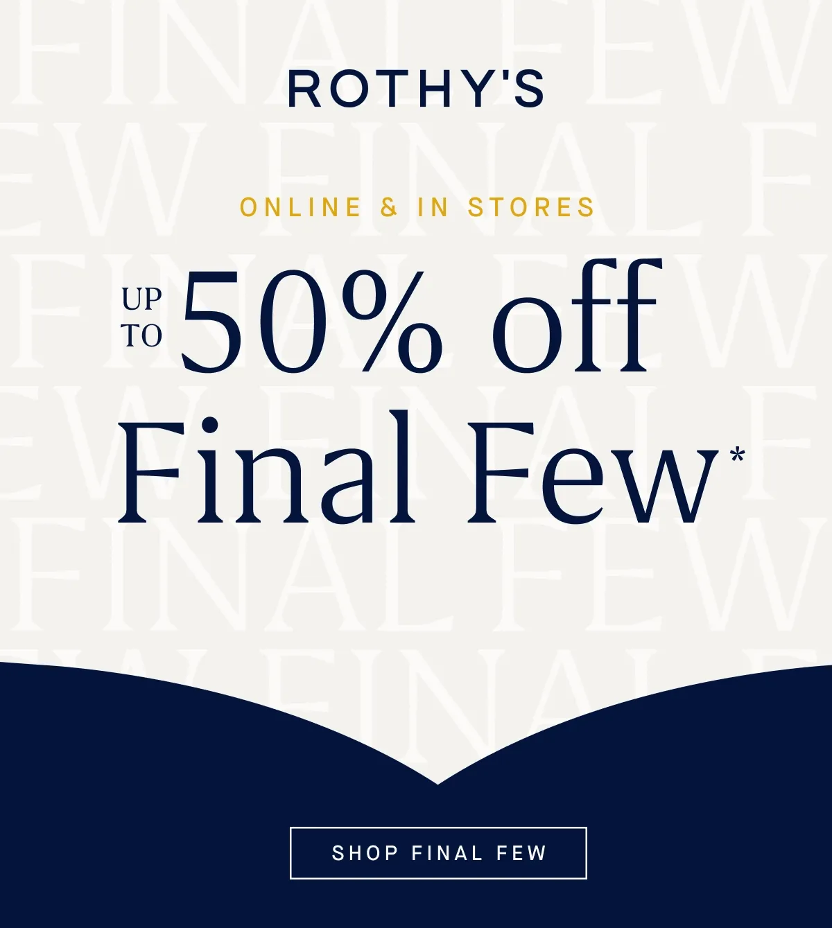 ONLINE & IN STORES Up to 50% off Final Few* SHOP FINAL FEW ONLINE & IN STORES Up to 50% off Final Few* SHOP FINAL FEW