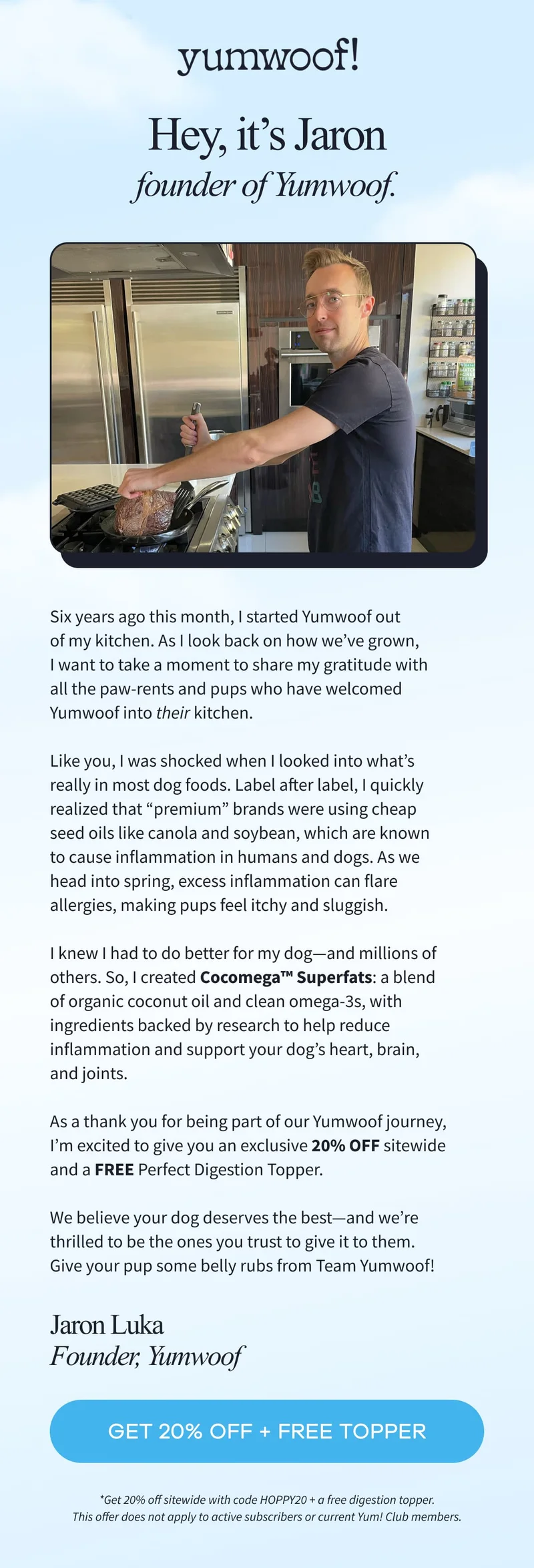 Yumwoof! | Hey, it’s Jaron founder of Yumwoof. Six years ago this month, I started Yumwoof out of my kitchen. As I look back on how we’ve grown, I want to take a moment to share my gratitude with all the paw-rents and pups who have welcomed Yumwoof into their kitchen.  Like you, I was shocked when I looked into what’s really in most dog foods. Label after label, I quickly realized that “premium” brands were using cheap seed oils like canola and soybean, which are known to cause inflammation in humans and dogs. As we head into spring, excess inflammation can flare allergies, making pups feel itchy and sluggish.  I knew I had to do better for my dog—and millions of others. So, I created Cocomega™ Superfats: a blend of organic coconut oil and clean omega-3s, with ingredients backed by research to help reduce inflammation and support your dog’s heart, brain, and joints.  As a thank you for being part of our Yumwoof journey, I’m excited to give you an exclusive 20% OFF sitewide and a FREE Perfect Digestion Topper.  We believe your dog deserves the best—and we’re thrilled to be the ones you trust to give it to them. Give your pup some belly rubs from Team Yumwoof! | Jaron Luka | Founder, Yumwoof | GET 20% OFF + FREE TOPPER | *Get 20% off sitewide with code HOPPY20 + a free digestion topper. This offer does not apply to active subscribers or current Yum! Club members.