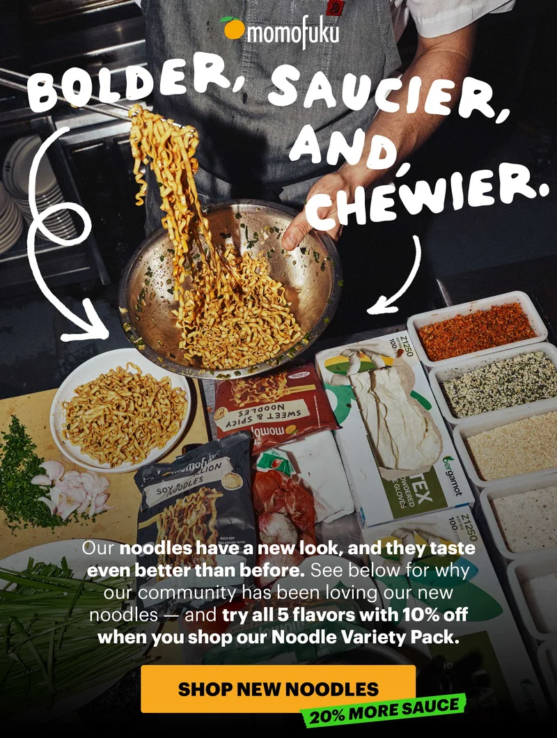 Header: BOLDER, SAUCIER, AND CHEWIER  Sub-header: Our noodles have a new look, and they taste even better than before. See below for why our community has been loving our new noodles — and try all 5 flavors with 10% off when you shop our Noodle Variety Pack.   CTA: SHOP NEW NOODLES. TAG: 20% MORE SAUCE