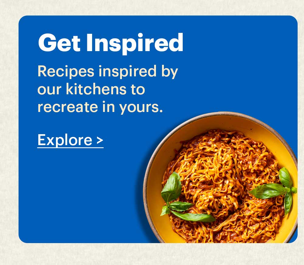Get Inspired Recipes inspired by our kitchens to recreate in yours. Explore >