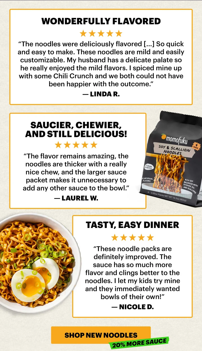 Header: 5-STAR REVIEWS   “Wonderfully flavored” “The noodles were deliciously flavored [...] So quick and easy to make. These noodles are mild and easily customizable. My husband has a delicate palate so he really enjoyed the mild flavors. I spiced mine up with some Chili Crunch and we both could not have been happier with the outcome.” — Linda R.   “Saucier, chewier, and still delicious!” “The flavor remains amazing, the noodles are thicker with a really nice chew, and the larger sauce packet makes it unnecessary to add any other sauce to the bowl.” — Laurel W.   “Tasty, easy dinner” These noodle packs are definitely improved. The sauce has so much more flavor and clings better to the noodles. I let my kids try mine and they immediately wanted bowls of their own!” — Nicole D.  CTA: SHOP NEW NOODLES. TAG: 20% MORE SAUCE