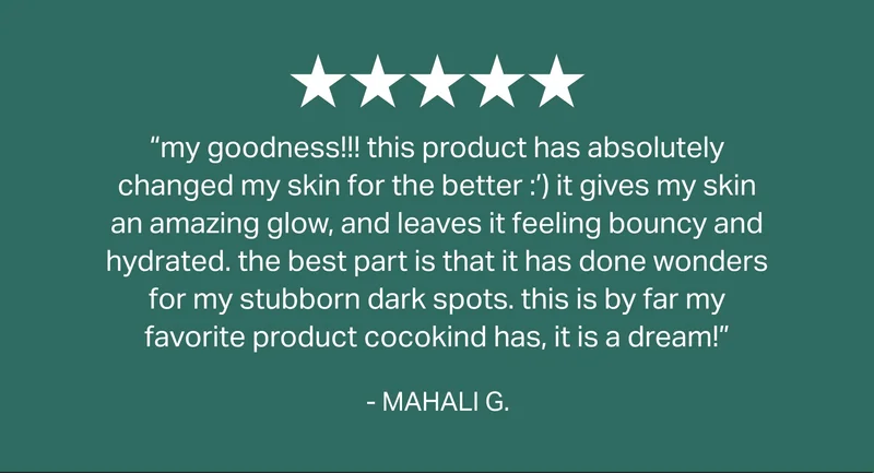 5 - Star revie | “my goodness!!! this product has absolutely changed my skin for the better :’) it gives my skin an amazing glow, and leaves it feeling bouncy and hydrated. the best part is that it has done wonders for my stubborn dark spots. this is by far my favorite product cocokind has, it is a dream!”