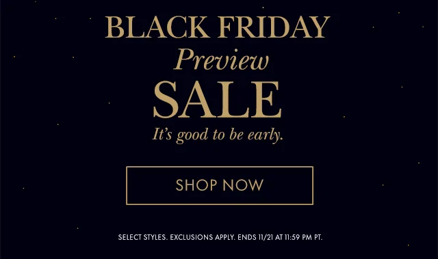 Black Friday Preview Sale It's good to be early. SELECT STYLES. EXCLUSIONS APPLY. ENDS 11/21 AT 11:59 PM PT.