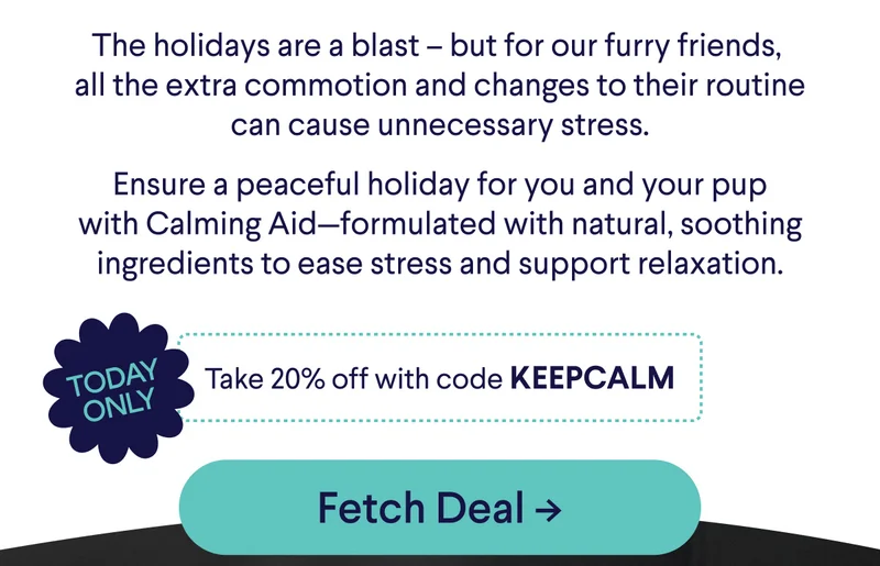 Today Only: Take 20% off with code discount code. The holidays are a blast – but for our furry friends,  all the extra commotion and changes to their routine can cause unnecessary stress.  Ensure a peaceful holiday for you and your pup with Calming Aid—formulated with natural, soothing ingredients to ease stress and support relaxation.