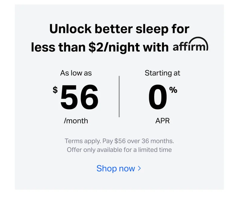 Unlock better sleep for less than $2/night with affirm. As low as $56/month, starting at 0% APR. Terms apply. pay $56 over 36 months. Offer only available for a limited time.
