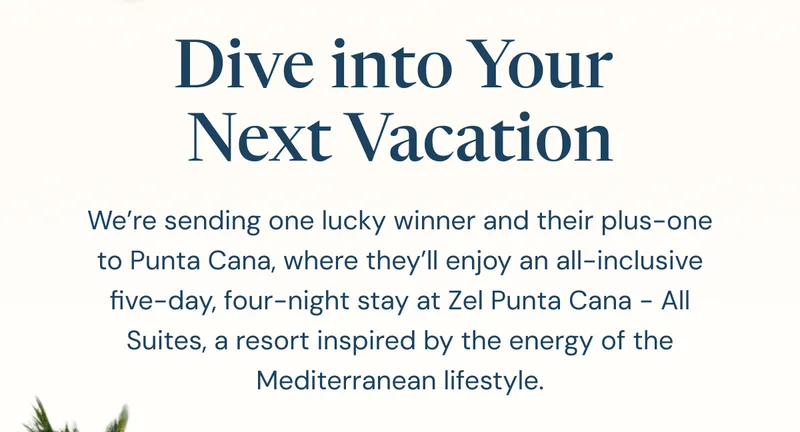 Dive into Your  Next Vacation. We’re sending one lucky winner and their plus-one to Punta Cana, where they’ll enjoy an all-inclusive five-day, four-night stay at Zel Punta Cana - All Suites, a resort inspired by the energy of the Mediterranean lifestyle.