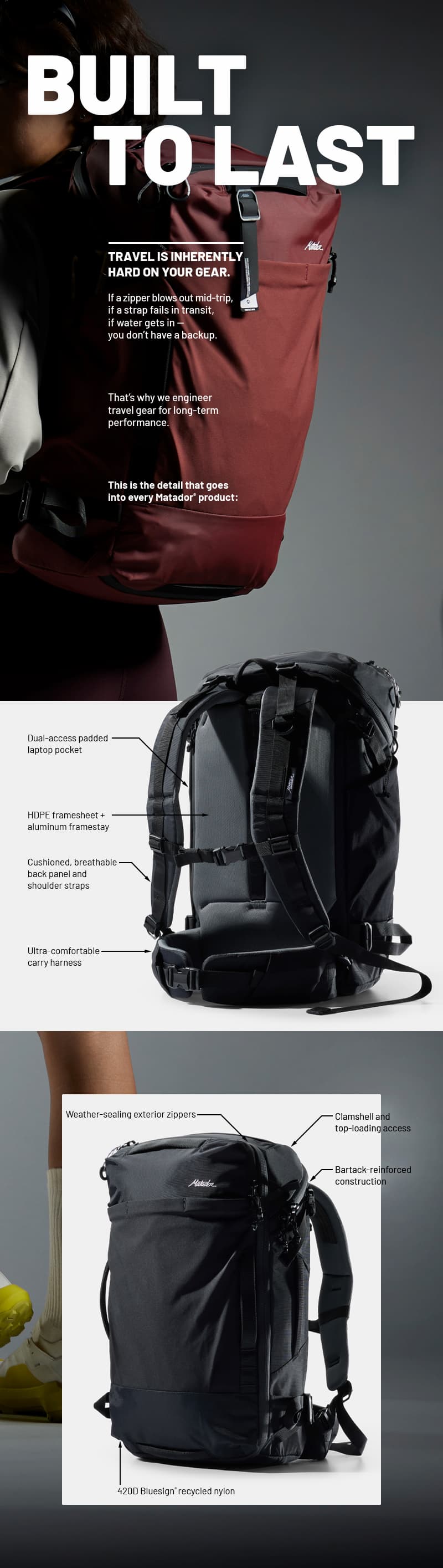 Built to Last. Travel is inherently hard on your gear.  If a zipper blows out mid-trip, if a strap fails in transit, if water gets in —  you don’t have a backup.  That’s why we engineer travel gear for long-term performance.  This is the detail that goes into every Matador product: 1. 420D bluesign® recycled nylon 2. Weather-sealing exterior zippers  3. Bartack-reinforced construction  4. HDPE framesheet + aluminum framestay  5. Clamshell and top-loading access  6. Dual-access padded laptop pocket  7. Cushioned, breathable back panel and shoulder straps  8. Ultra-comfortable carry harness