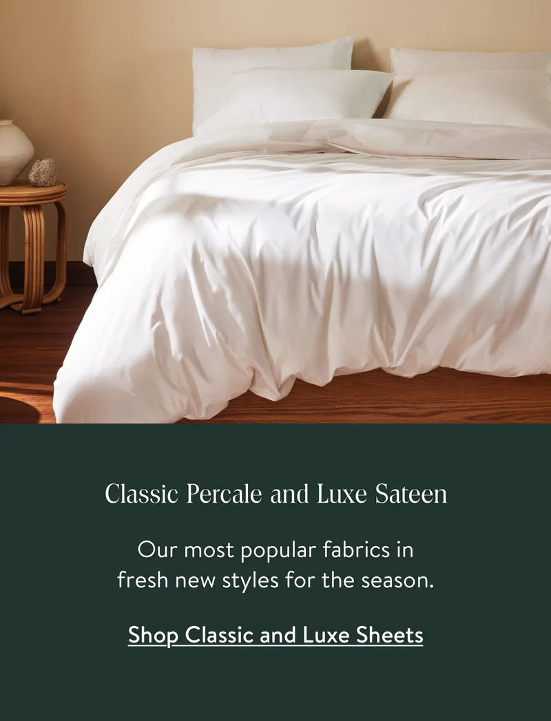 Classic Percale and Luxe Sateen. Our most popular fabrics in fresh new styles for the season