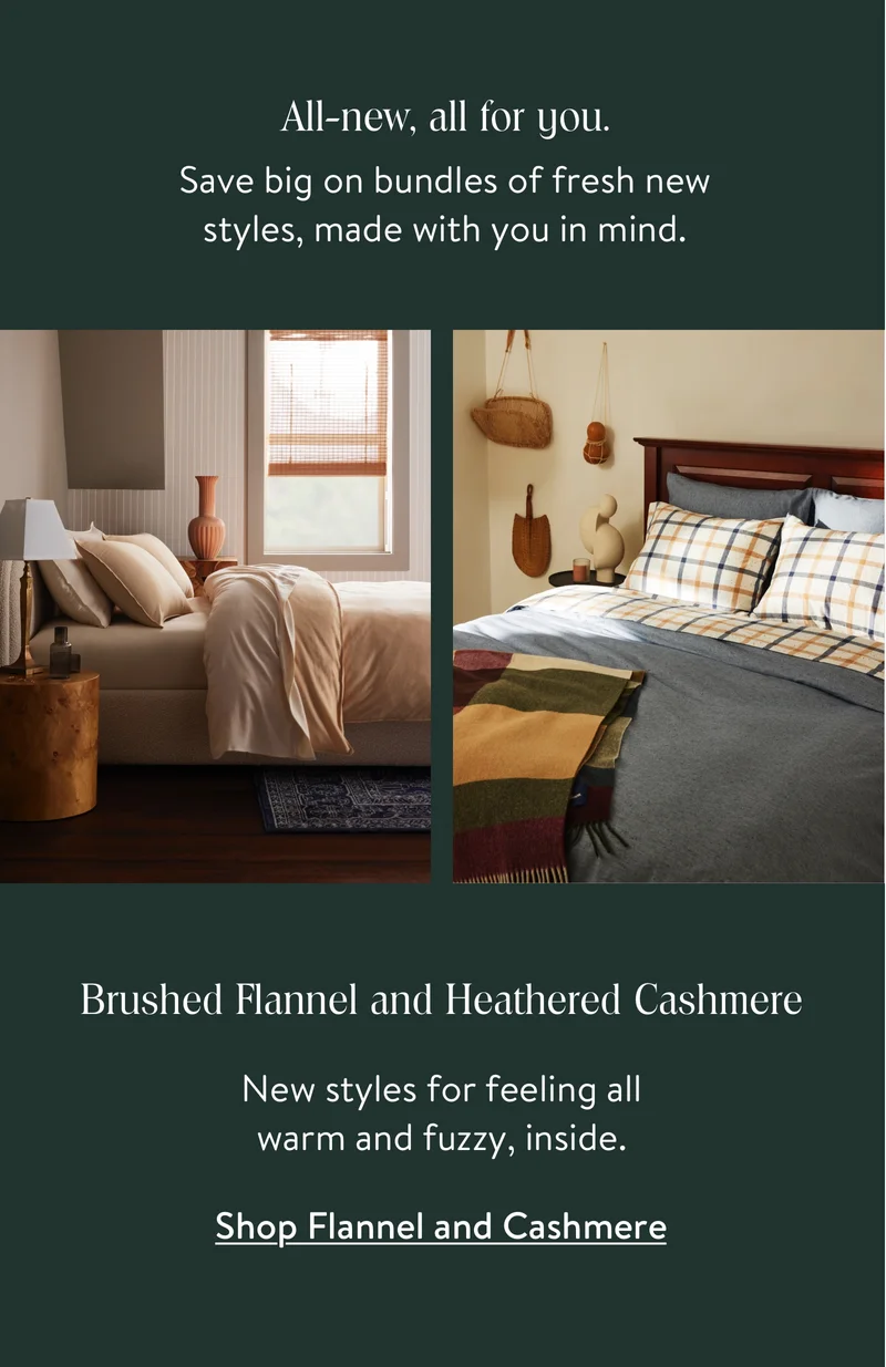 All-new, all for you. Save big on bundles of fresh new styles, made with you in mind. Brushed Flannel and Heathered Cashmere. New styles for feeling all warm and fuzzy, inside.