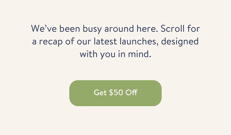 We've been busy around here. Scroll for a recap of our latest launches, designed with you in mind. Get $50 Off.