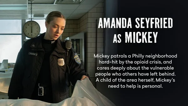 Amanda Seyfried as Mickey - Mickey patrols a Philly neighborhood hard-hit by the opioid crisis, and cares deeply about the vulnerable people who others have left behind. A child of the area herself, Mickey’s need to help is personal.