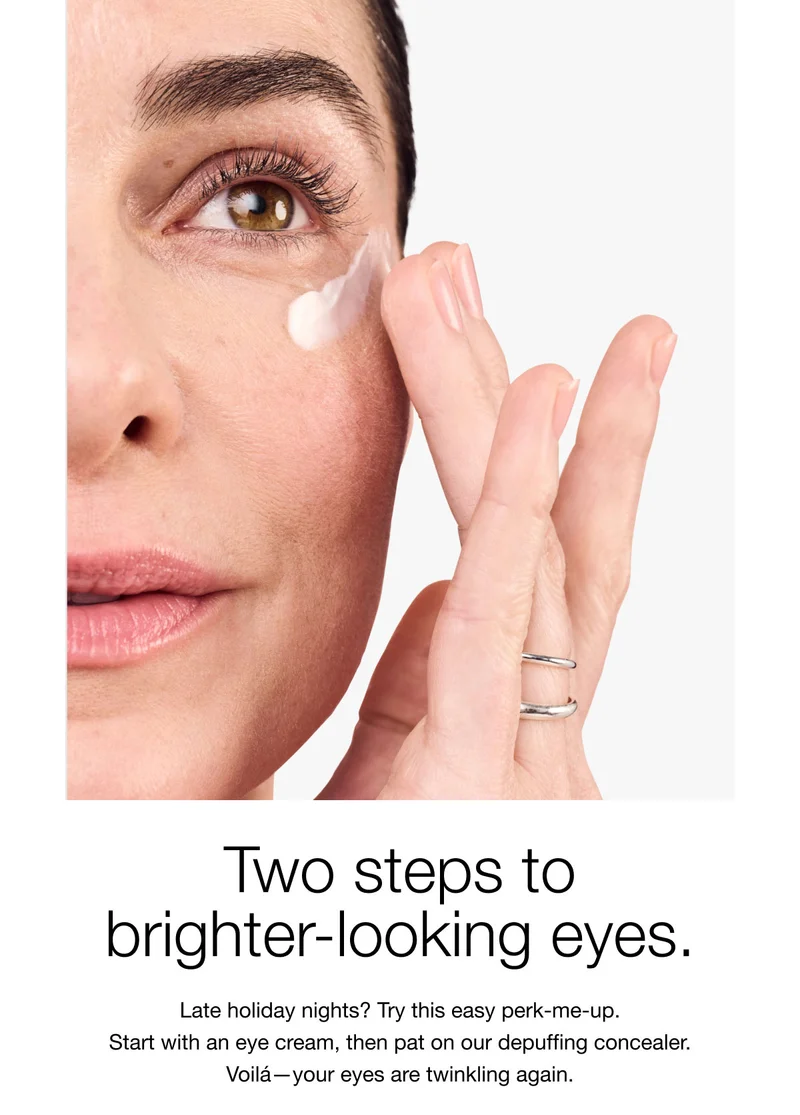 Two steps to brighter-looking eyes. Late holiday nights? Try this easy perk-me-up. Start with an eye cream, then pat on our depuffing concealer. Voilá-your eyes are twinkling again.