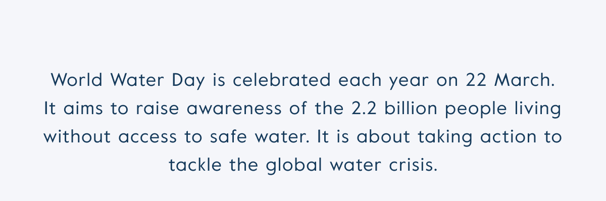 World Water Day is celebrated each year on 22 March. It aims to raise awareness of the 2.2 billion people living without access to safe water. It is about taking action to tackle the global water crisis.