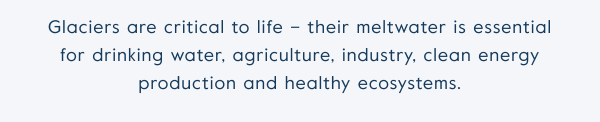 Glaciers are critical to life – their meltwater is essential for drinking water, agriculture, industry, clean energy production and healthy ecosystems.