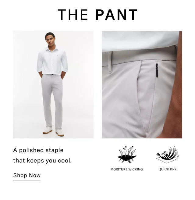 THE PANT A polished staple that keeps you cool. Shop Now