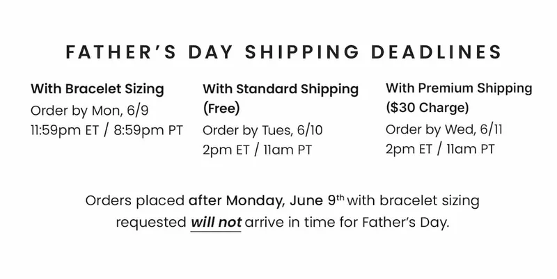 Father’s Day Shipping Deadlines With Bracelet Sizing Order by Mon, 6/9 11:59pm ET / 8:59pm PT — With Standard Shipping (Free) Order by Tues, 6/10 2pm ET / 11am PT — With Premium Shipping ($30 Charge) Order by Wed, 6/11 2pm ET / 11am PT. —  Orders placed after Monday, June 9th with bracelet sizing requested will not arrive in time for Father’s Day.