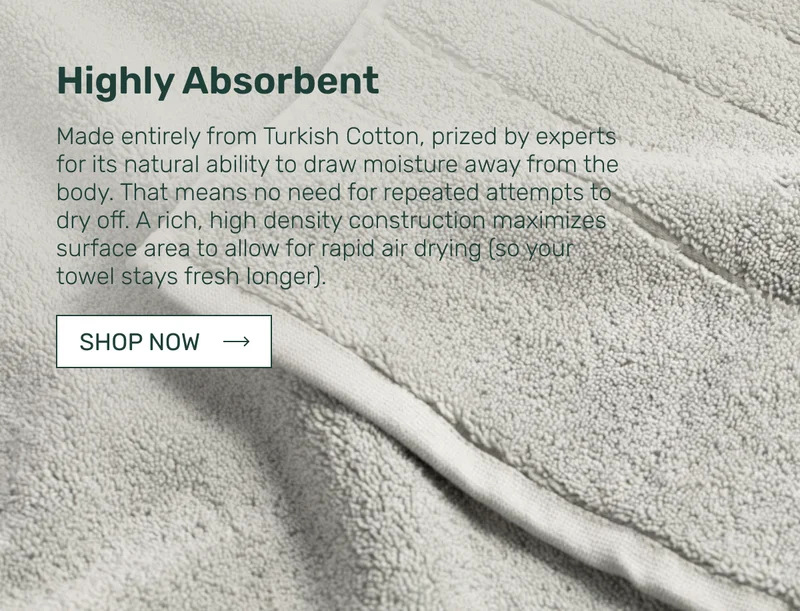 Highly Absorbent - Made entirely from Turkish Cotton, prized by experts for its natural ability to draw moisture away from the body. That means no need for repeated attempts to dry off. A rich, high density construction maximizes surface area to allow for rapid air drying&nbsp;(so your towel stays fresh longer).