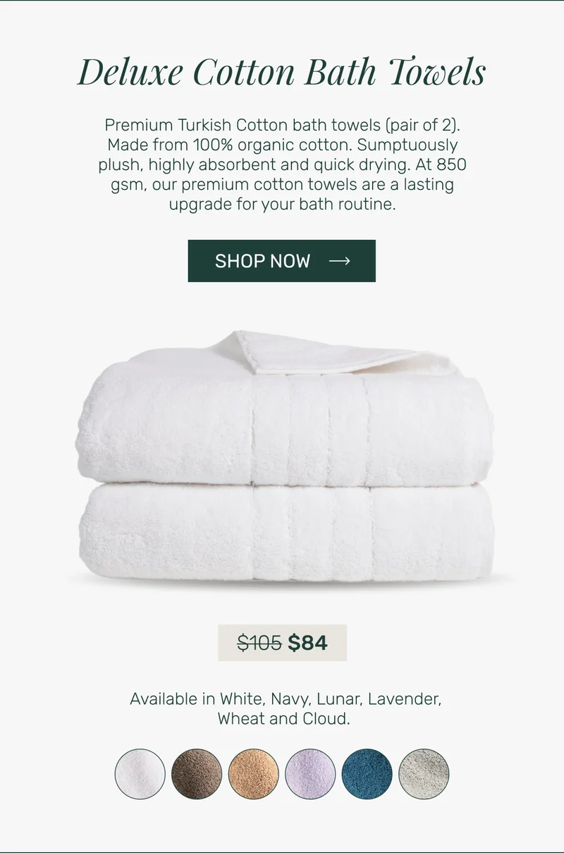 Deluxe Cotton Bath Towels - Premium&nbsp;Turkish Cotton bath towels (pair of 2). Made from 100% organic cotton. Sumptuously plush, highly absorbent and quick drying.&nbsp;At 850 gsm, our premium cotton towels are a&nbsp;lasting upgrade for your bath routine.