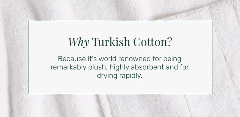 Why Turkish Cotton? Because it's world renowned for being remarkably plush, highly absorbent and for drying rapidly.
