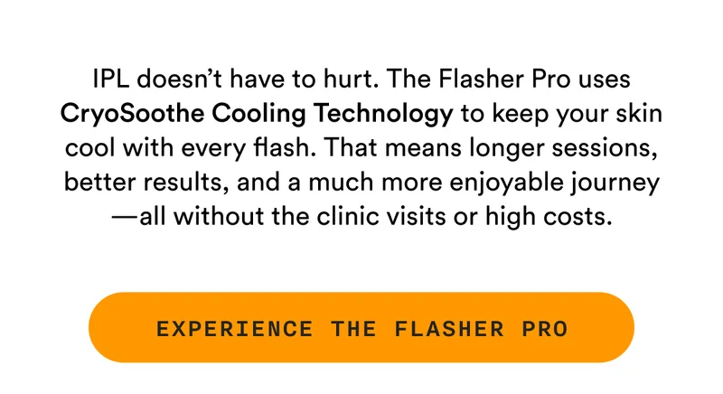 IPL doesn’t have to hurt. The Flasher Pro uses CryoSoothe Cooling Technology to keep your skin cool with every flash. That means longer sessions, better results, and a much more enjoyable journey—all without the clinic visits or high costs. - EXPERIENCE THE FLASHER PRO
