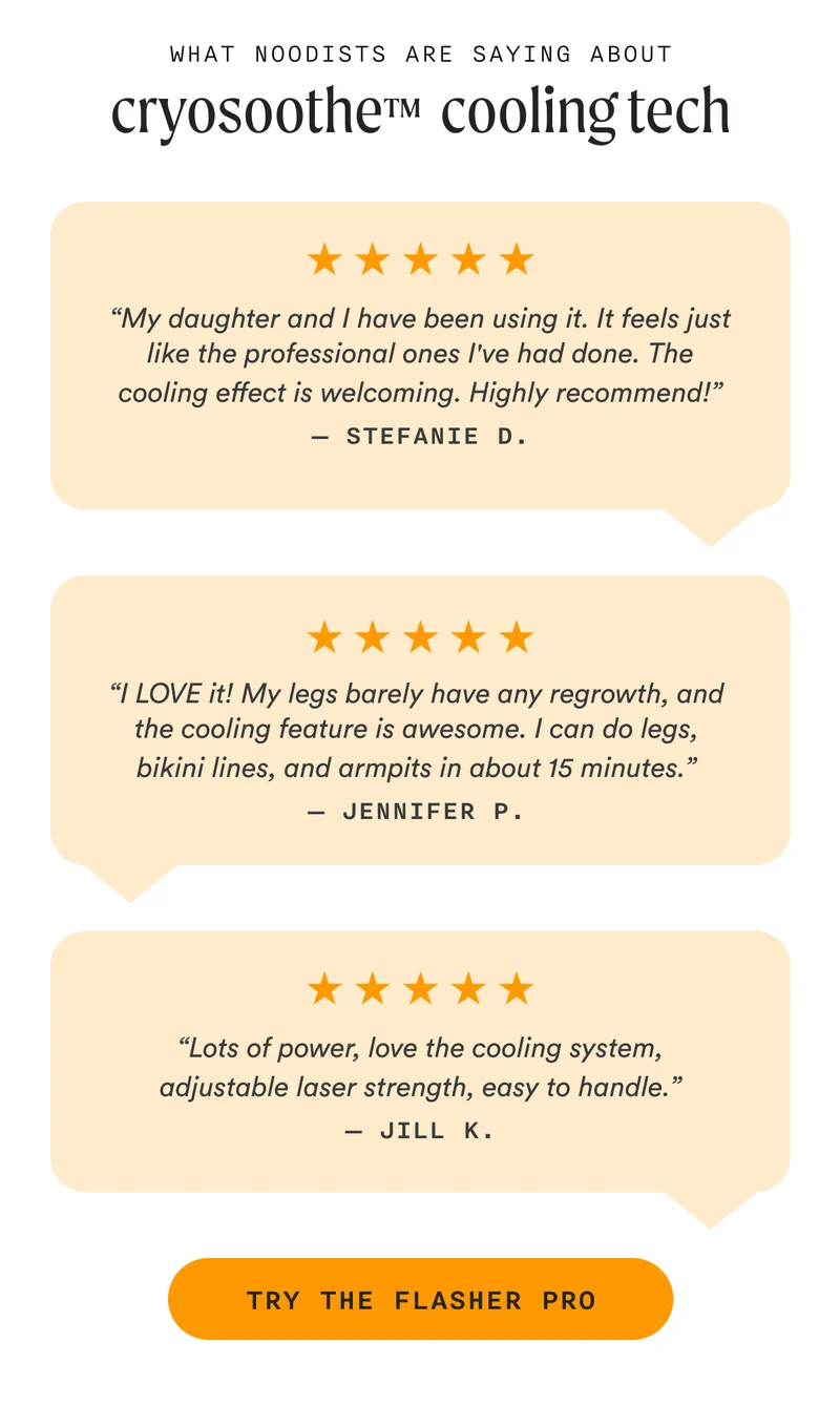 What Noodists Are Saying About CryoSoothe™  Cooling Tech - “My daughter and I have been using it. It feels just like the professional ones I've had done. The cooling effect is welcoming. Highly recommend!” — Stefanie D. - “I LOVE it! My legs barely have any regrowth, and the cooling feature is awesome. I can do legs, bikini lines, and armpits in about 15 minutes.” — Jennifer P. - “Lots of power, love the cooling system, adjustable laser strength, easy to handle.” — Jill K. - TRY THE FLASHER PRO