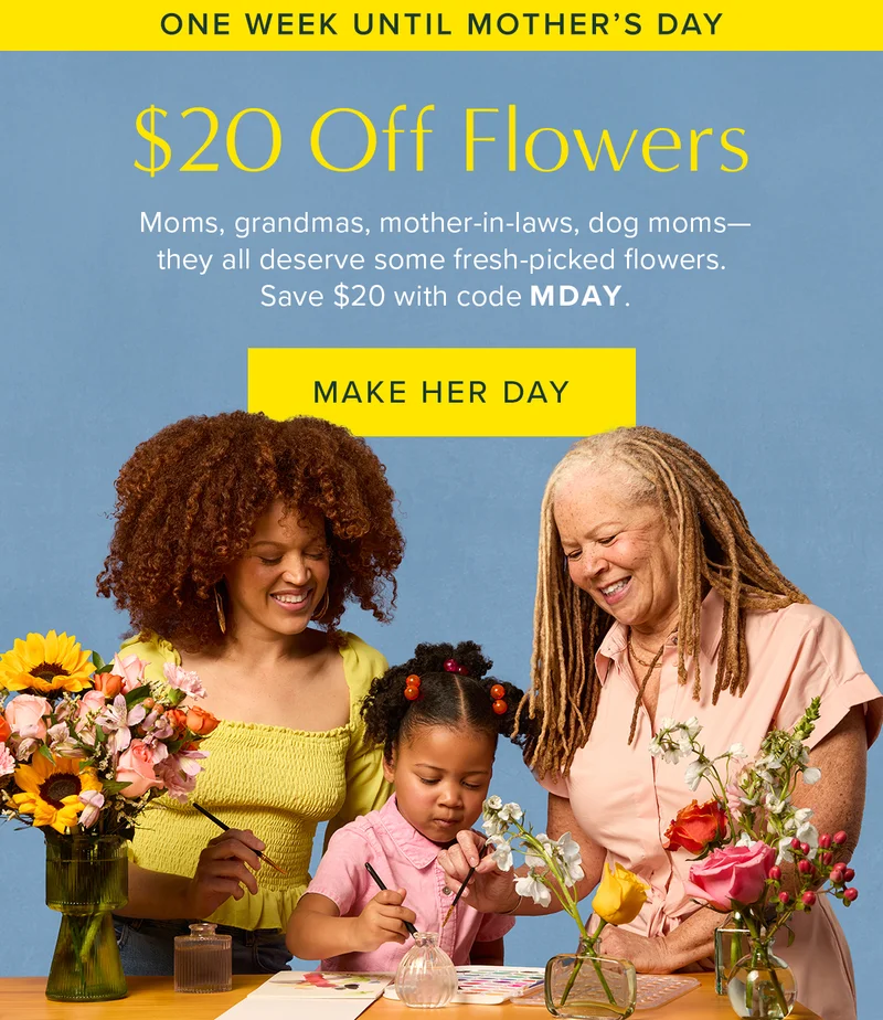 One Week Until Mother's Day. $20 Off Flowers. Moms, grandmas, mother-in-laws, dog moms--they all deserve some fresh-picked flowers. Save $20 with code MDAY. Make her day. One Week Until Mother's Day. $20 Off Flowers. Moms, grandmas, mother-in-laws, dog moms--they all deserve some fresh-picked flowers. Save $20 with code MDAY. Make her day.