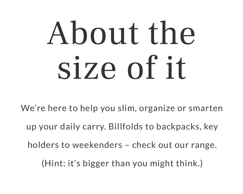 About the size of it We’re here to help you slim, organize or smarten up your daily carry. Billfolds to backpacks, key holders to weekenders – check out our range. (Hint: it’s bigger than you might think.)you might think.)