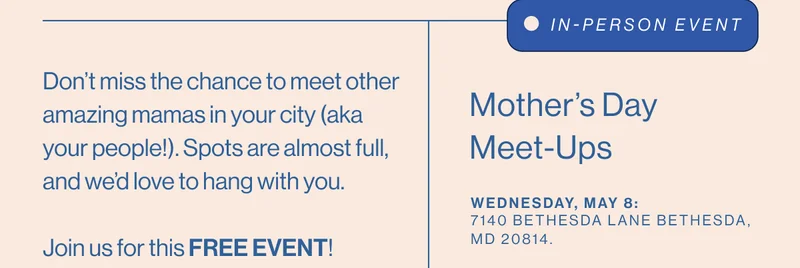 Don’t miss the chance to meet other amazing mamas in your city (aka your people!). Spots are almost full, and we’d love to hang with you. IN-PERSON EVENT Mother’s Day Meet-Ups. Wednesday, May 8:  7140 Bethesda Lane Bethesda, MD 20814.