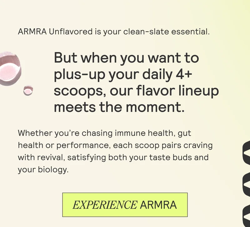 ARMRA Unflavored is your clean-slate essential.  But when you want to  plus-up your daily 4+  scoops, our flavor lineup meets the moment. |