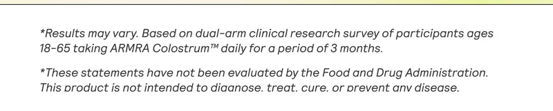 *Results may vary. Based on dual-arm clinical research survey of participants ages 18-65 taking ARMRA Colostrum™ daily for a period of 3 months.  *These statements have not been evaluated by the Food and Drug Administration. This product is not intended to diaanose. treat. cure. or orevent anv disease.