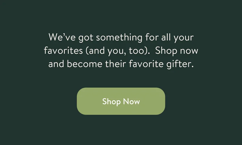 We’ve got something for all your favorites (and you, too). Shop now and become their favorite gifter.
