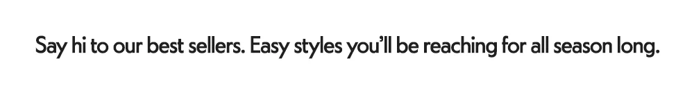 Say hi to our best sellers. Easy styles you'll be reaching for all season long.