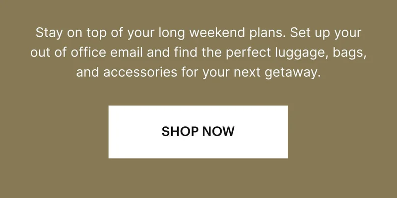 Stay on top of your long weekend plans. Set up your out of office email and find the perfect luggage, bags, and accessories for your next getaway. SHOP NOW