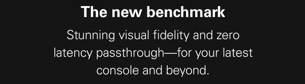 THE NEW BENCHMARK: Stunning visual fidelity and zero latency passthrough—for your latest console and beyond.