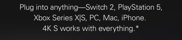 Plug into anything—Switch 2, PlayStation 5, Xbox Series X|S, PC, Mac, iPhone.  4K S works with everything.