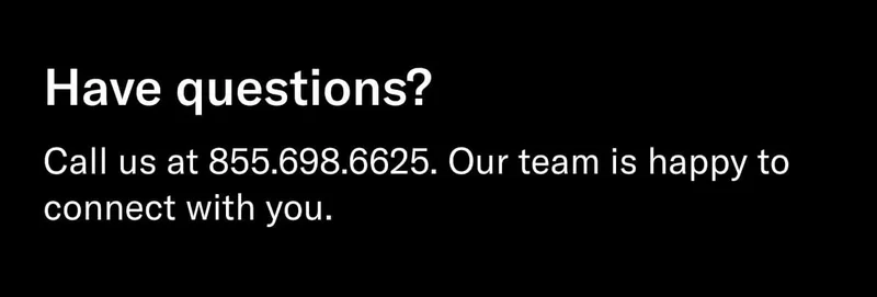 Headline: Have questions? Body: Call us at 855.698.6625. Our team is happy to connect with you.