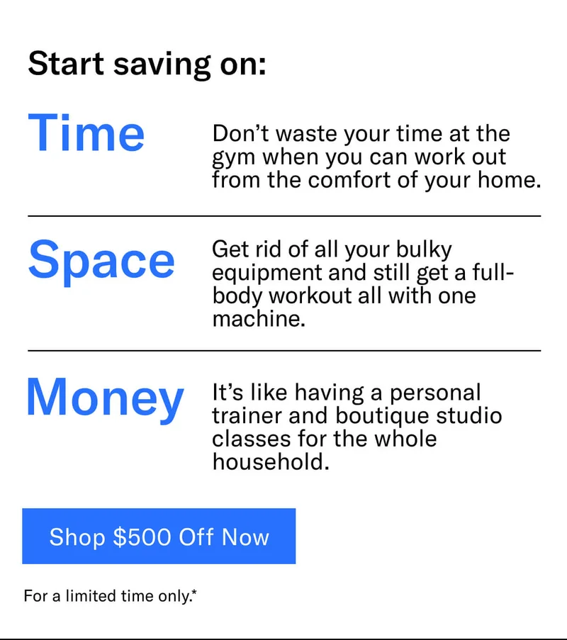 Headline: Start saving on: Time: Don’t waste your time at the gym when you can work out from the comfort of your home. Space: Get rid of all your bulky equipment and still get a full-body workout all with one machine. Money: It’s like having a personal trainer and boutique studio classes for the whole household. CTA: Save $500 Off Now For a limited time only.*