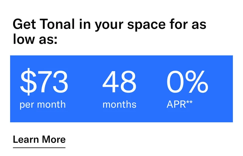 GET TONAL IN YOUR SPACE FOR AS LOW AS: $73 PER MONTH / 48 MONTHS / 0% APR**. CTA Learn More.  * Terms and Conditions. Price before discount is $3,995. Discount automatically applied at checkout; applicable only on a new Tonal trainer; refurbished trainers are not eligible. Limited time offer; new purchases only. Discount may be combined with only one other eligible promotion or discount offered by Tonal Systems, Inc.; one-time discount. Purchases eligible for the offer strictly limited to those made on or after 7:00 AM PT, November 6, 2023, and completed by 11:59 PM PT, December 4, 2023. Tonal reserves the right to end or modify this offer at any time for any reason. **$73 per month, after discount, price applies to a new Tonal trainer only. Delivery & installation, accessories, and membership not included. Rates are 0% APR and $0 down based on credit and subject to an eligibility check. For example, after this discount, a $3,495 purchase of a new Tonal trainer might cost $72.81/month over 48 months at 0% APR. Payment options through Affirm are provided by these lending partners: affirm.com/lenders. Options depend on your purchase amount, and down payment may be required. Subject to eligibility.