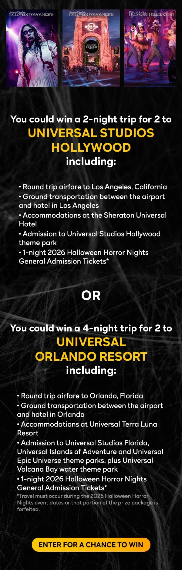 You could win a 2-night trip for 2 to UNIVERSAL STUDIOS HOLLYWOOD including: 
					  
• Round trip airfare to Los Angeles, California
• Ground transportation between the airport and hotel in Los Angeles
• Accommodations at the Sheraton Universal Hotel
• Admission to Universal Studios Hollywood theme park
• 1-night 2026 Halloween Horror Nights General Admission Tickets
					  
					  OR
					  
You could win a 4-night trip for 2 to UNIVERSAL ORLANDO RESORT including:
					  
• Round trip airfare to Orlando, Florida
• Ground transportation between the airport and hotel in Orlando
• Accommodations at Universal Terra Luna Resort
• Admission to Universal Studios Florida, Universal Islands of Adventure and Universal Epic Universe theme parks, plus Universal Volcano Bay water theme park
• 1-night 2026 Halloween Horror Nights General Admission Tickets*
*Travel must occur during the 2026 Halloween Horror Nights event dates or that portion of the prize package is forfeited. - ENTER FOR A CHANCE TO WIN