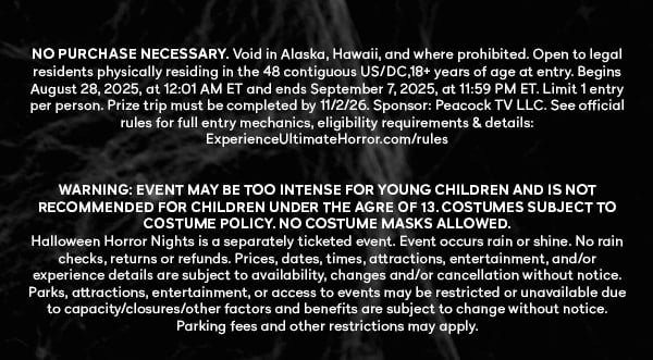 NO PURCHASE NECESSARY. Void in Alaska, Hawaii, and where prohibited. Open to legal residents physically residing in the 48 contiguous US/DC,18+ years of age at entry. Begins August 28, 2025, at 12:01 AM ET and ends September 7, 2025, at 11:59 PM ET. Limit 1 entry per person. Prize trip must be completed by 11/2/26. Sponsor: Peacock TV LLC. See official rules for full entry mechanics, eligibility requirements & details: ExperienceUltimateHorror.com/rules 
				
				WARNING: EVENT MAY BE TOO INTENSE FOR YOUNG CHILDREN AND IS NOT RECOMMENDED FOR CHILDREN UNDER THE AGRE OF 13. COSTUMES SUBJECT TO COSTUME POLICY. NO COSTUME MASKS ALLOWED. Halloween Horror Nights is a separately ticketed event. Event occurs rain or shine. No rain checks, returns or refunds. Prices, dates, times, attractions, entertainment, and/or experience details are subject to availability, changes and/or cancellation without notice. Parks, attractions, entertainment, or access to events may be restricted or unavailable due to capacity/closures/other factors and benefits are subject to change without notice. Parking fees and other restrictions may apply.
