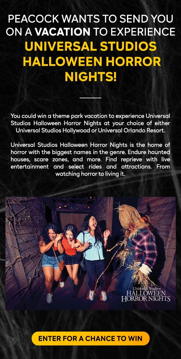 PEACOCK WANTS TO SEND YOU ON A VACATION TO EXPERIENCE UNIVERSAL STUDIOS HALLOWEEN HORROR NIGHTS!
					  
				You could win a theme park vacation to experience Universal Studios Halloween Horror Nights at your choice of either Universal Studios Hollywood or Universal Orlando Resort.

				Universal Studios Halloween Horror Nights is the home of horror with the biggest names in the genre. Endure haunted houses, scare zones, and more. Find reprieve with live entertainment and select rides and attractions. From watching horror to living it - ENTER FOR A CHANCE TO WIN